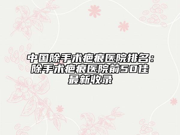 中国除手术疤痕医院排名：除手术疤痕医院前50佳最新收录