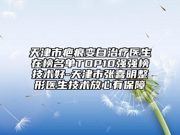 天津市疤痕变白治疗医生在榜名单TOP10强强榜技术好-天津市张喜明整形医生技术放心有保障