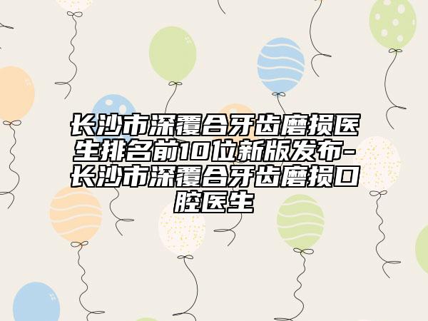 长沙市深覆合牙齿磨损医生排名前10位新版发布-长沙市深覆合牙齿磨损口腔医生