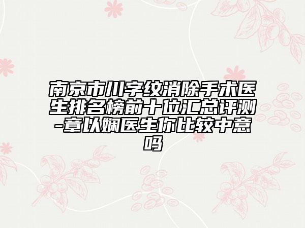 南京市川字纹消除手术医生排名榜前十位汇总评测-章以娴医生你比较中意吗