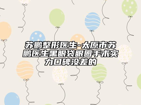 苏鹏整形医生-太原市苏鹏医生黑眼袋眼圈手术实力口碑没差的