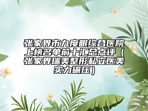 张家界市九度眼综合医院上榜名单前十汇总点评（张家界瑞美整形私立医美实力碾压）