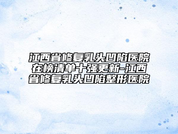 江西省修复乳头凹陷医院在榜清单十强更新-江西省修复乳头凹陷整形医院