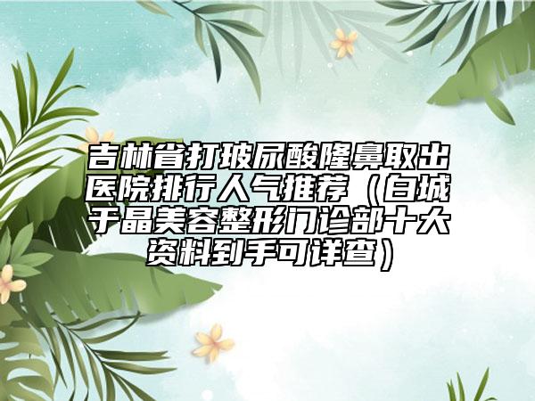 吉林省打玻尿酸隆鼻取出医院排行人气推荐（白城于晶美容整形门诊部十大资料到手可详查）