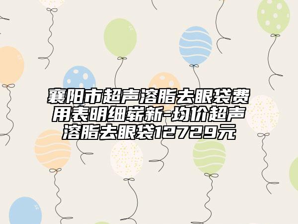 襄阳市超声溶脂去眼袋费用表明细崭新-均价超声溶脂去眼袋12729元