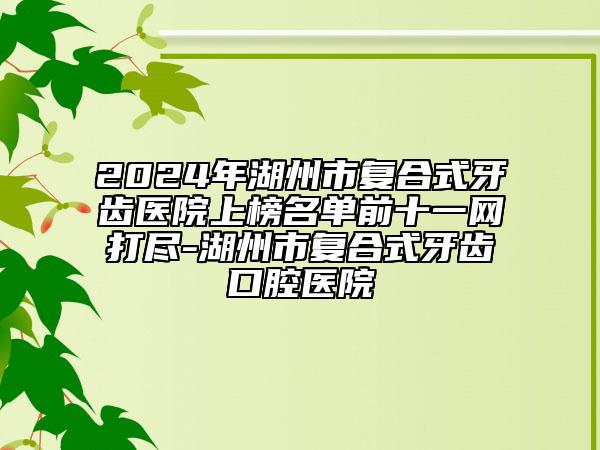 2024年湖州市复合式牙齿医院上榜名单前十一网打尽-湖州市复合式牙齿口腔医院