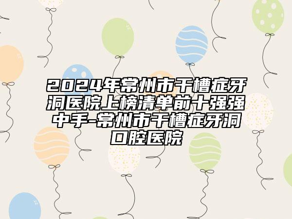 2024年常州市干槽症牙洞医院上榜清单前十强强中手-常州市干槽症牙洞口腔医院