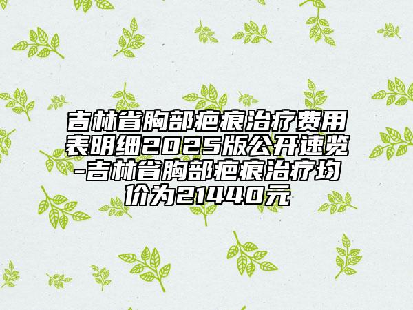 吉林省胸部疤痕治疗费用表明细2025版公开速览-吉林省胸部疤痕治疗均价为21440元