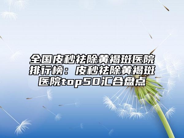 全国皮秒祛除黄褐斑医院排行榜：皮秒祛除黄褐斑医院top50汇合盘点