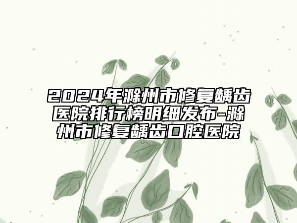 2024年滁州市修复龋齿医院排行榜明细发布-滁州市修复龋齿口腔医院