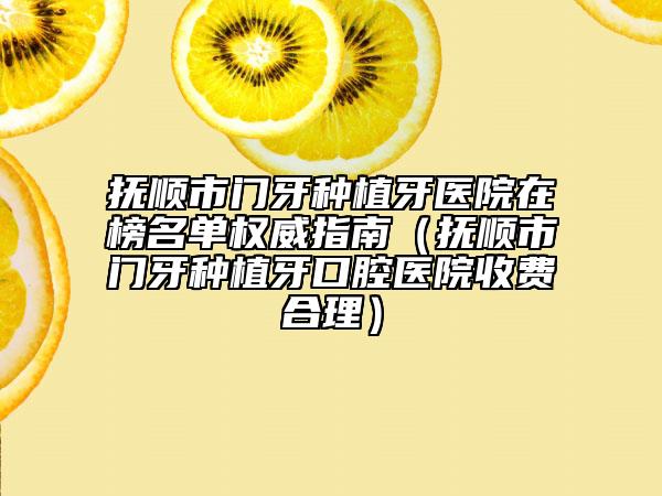 抚顺市门牙种植牙医院在榜名单权威指南（抚顺市门牙种植牙口腔医院收费合理）