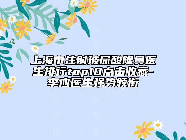 上海市注射玻尿酸隆鼻医生排行top10点击收藏-李应医生强势领衔