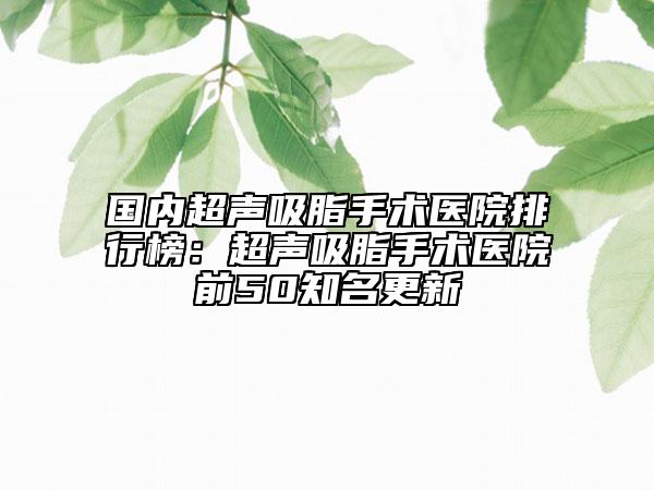 国内超声吸脂手术医院排行榜：超声吸脂手术医院前50知名更新