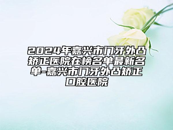 2024年嘉兴市门牙外凸矫正医院在榜名单最新名单-嘉兴市门牙外凸矫正口腔医院