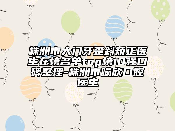 株洲市大门牙歪斜矫正医生在榜名单top榜10强口碑整理-株洲市喻欣口腔医生