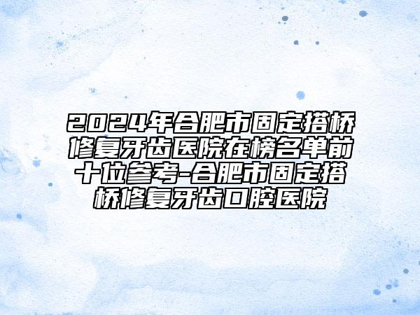 2024年合肥市固定搭桥修复牙齿医院在榜名单前十位参考-合肥市固定搭桥修复牙齿口腔医院