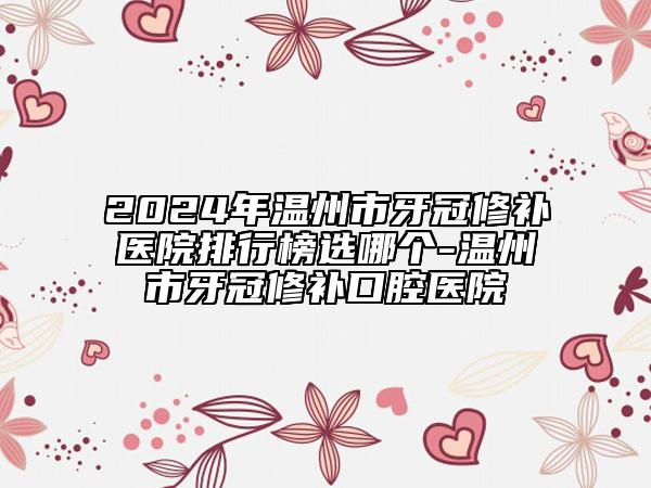 2024年温州市牙冠修补医院排行榜选哪个-温州市牙冠修补口腔医院