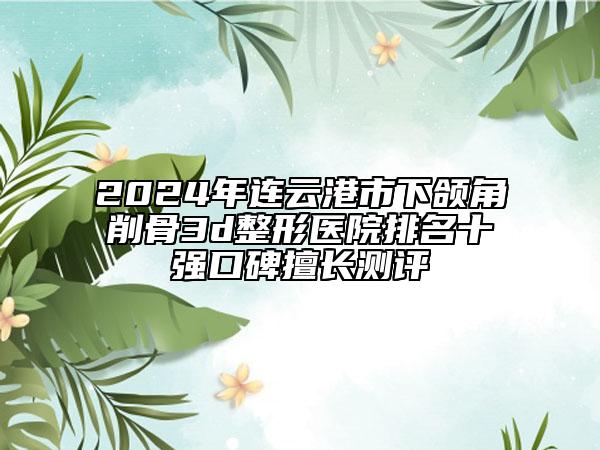 2024年连云港市下颌角削骨3d整形医院排名十强口碑擅长测评