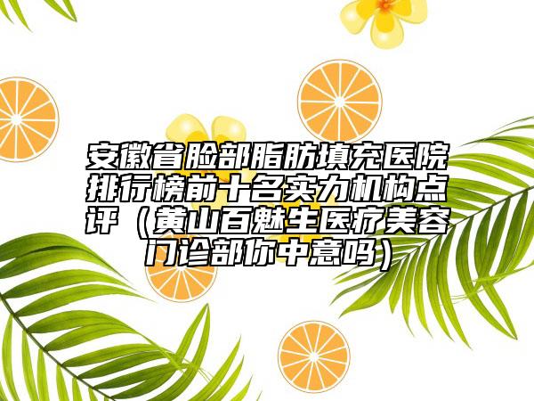 安徽省脸部脂肪填充医院排行榜前十名实力机构点评（黄山百魅生医疗美容门诊部你中意吗）