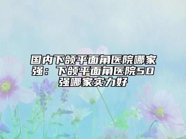 国内下颌平面角医院哪家强：下颌平面角医院50强哪家实力好