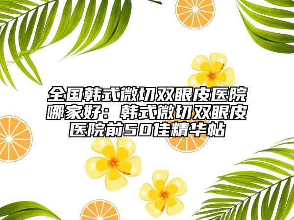 全国韩式微切双眼皮医院哪家好：韩式微切双眼皮医院前50佳精华帖