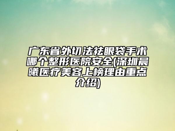 广东省外切法祛眼袋手术哪个整形医院安全(深圳晨曦医疗美容上榜理由重点介绍)