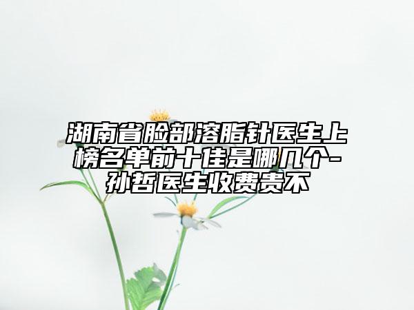 湖南省脸部溶脂针医生上榜名单前十佳是哪几个-孙哲医生收费贵不