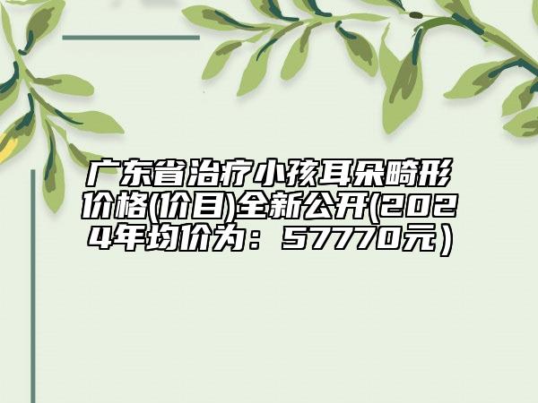 广东省治疗小孩耳朵畸形价格(价目)全新公开(2024年均价为：57770元）