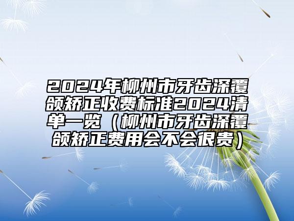 2024年柳州市牙齿深覆颌矫正收费标准2024清单一览（柳州市牙齿深覆颌矫正费用会不会很贵）