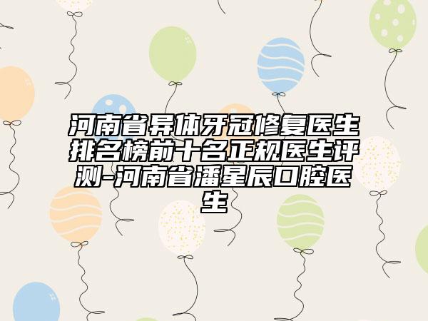 河南省异体牙冠修复医生排名榜前十名正规医生评测-河南省潘星辰口腔医生