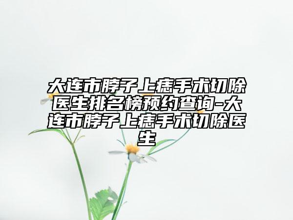 大连市脖子上痣手术切除医生排名榜预约查询-大连市脖子上痣手术切除医生