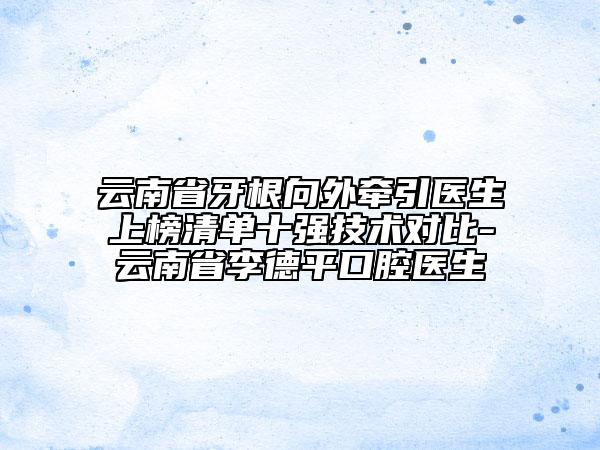 云南省牙根向外牵引医生上榜清单十强技术对比-云南省李德平口腔医生