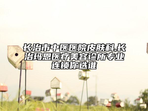 长治市中医医院皮肤科,长治玛恩医疗美容诊所专业连锁你选谁