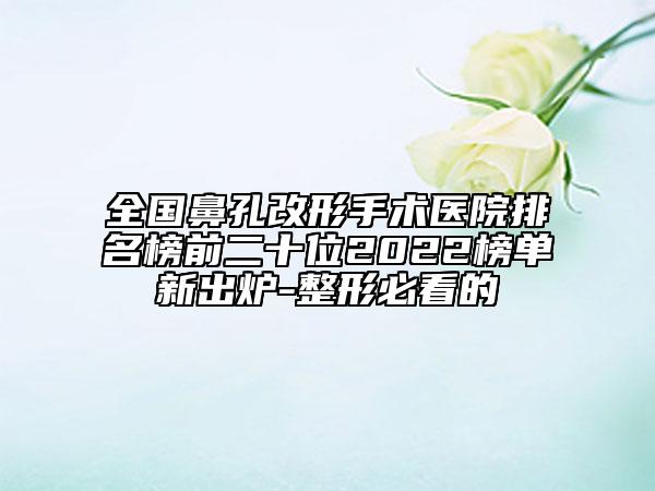 全国鼻孔改形手术医院排名榜前二十位2022榜单新出炉-整形必看的