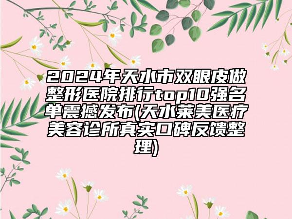 2024年天水市双眼皮做整形医院排行top10强名单震撼发布(天水莱美医疗美容诊所真实口碑反馈整理)