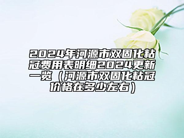 2024年河源市双固化粘冠费用表明细2024更新一览（河源市双固化粘冠价格在多少左右）