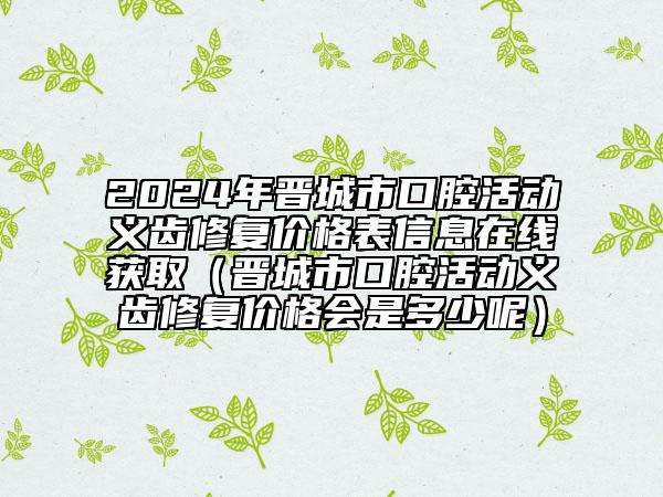 2024年晋城市口腔活动义齿修复价格表信息在线获取（晋城市口腔活动义齿修复价格会是多少呢）