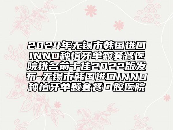 2024年无锡市韩国进口INNO种植牙单颗套餐医院排名前十佳2022版发布-无锡市韩国进口INNO种植牙单颗套餐口腔医院