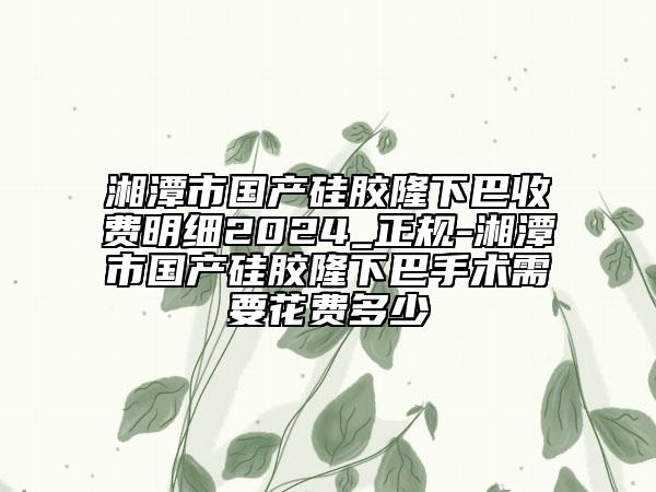 湘潭市国产硅胶隆下巴收费明细2024_正规-湘潭市国产硅胶隆下巴手术需要花费多少