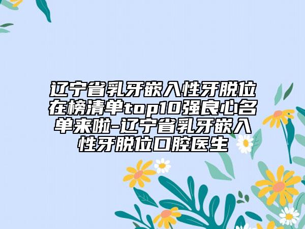 辽宁省乳牙嵌入性牙脱位在榜清单top10强良心名单来啦-辽宁省乳牙嵌入性牙脱位口腔医生