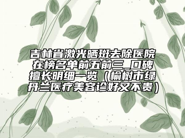 吉林省激光晒斑去除医院在榜名单前五前三_口碑擅长明细一览（榆树市绿丹兰医疗美容诊好又不贵）