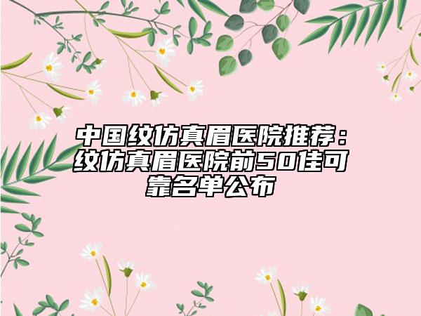 中国纹仿真眉医院推荐：纹仿真眉医院前50佳可靠名单公布