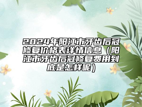 2024年阳江市牙齿后冠修复价格表详情信息（阳江市牙齿后冠修复费用到底是怎样呢）