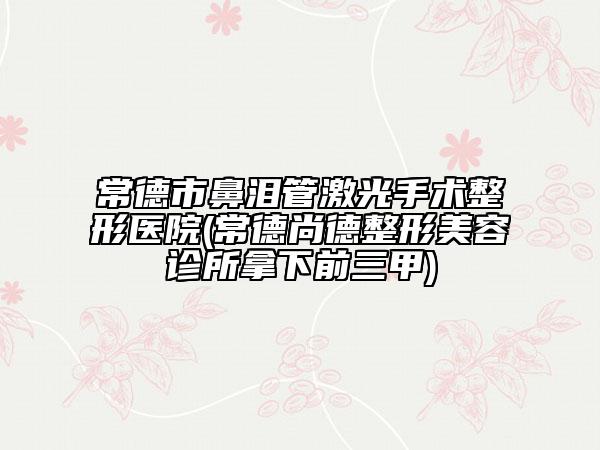 常德市鼻泪管激光手术整形医院(常德尚德整形美容诊所拿下前三甲)