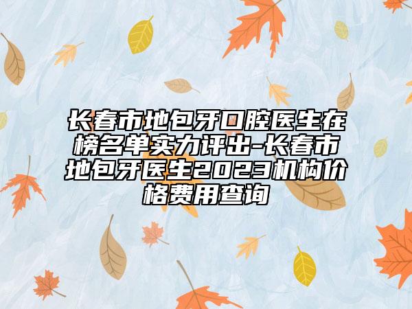 长春市地包牙口腔医生在榜名单实力评出-长春市地包牙医生2023机构价格费用查询