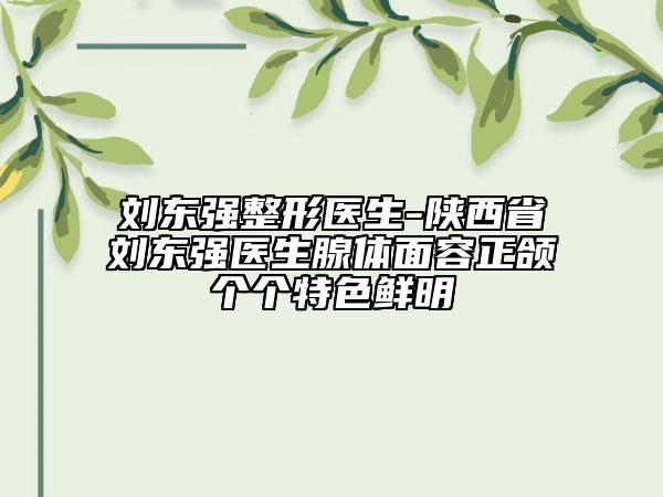 刘东强整形医生-陕西省刘东强医生腺体面容正颌个个特色鲜明