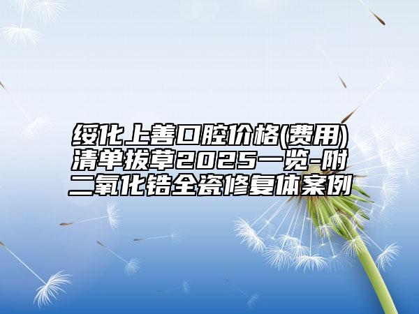 绥化上善口腔价格(费用)清单拔草2025一览-附二氧化锆全瓷修复体案例