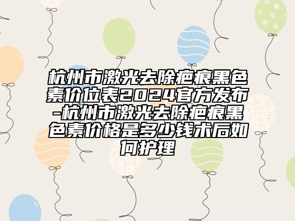 杭州市激光去除疤痕黑色素价位表2024官方发布-杭州市激光去除疤痕黑色素价格是多少钱术后如何护理