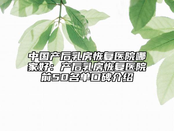 中国产后乳房恢复医院哪家好：产后乳房恢复医院前50名单口碑介绍