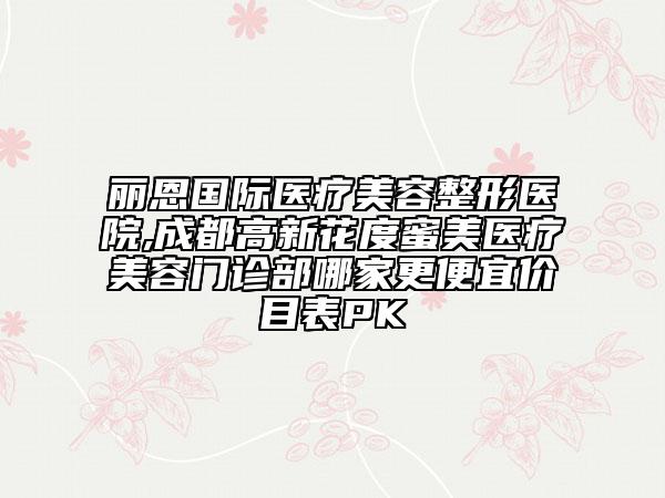 丽恩国际医疗美容整形医院,成都高新花度蜜美医疗美容门诊部哪家更便宜价目表PK